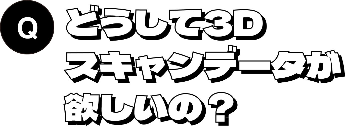 どうして3Dスキャンデータが欲しいの？